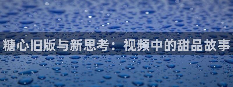 糖心vlog琦琦:糖心旧版与新思考:视频中的甜品故事