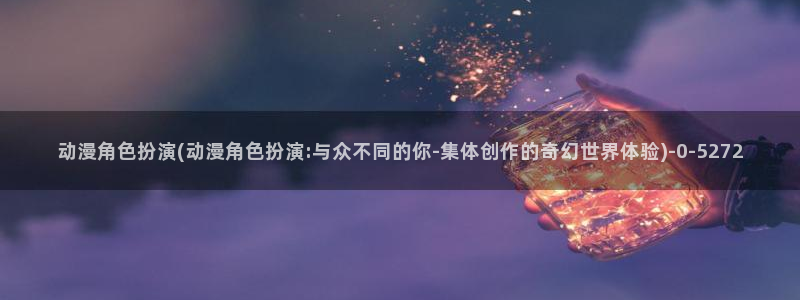 星辰变动漫：动漫角色扮演(动漫角色扮演:与众不同的你-集体创作的奇幻世界体验)